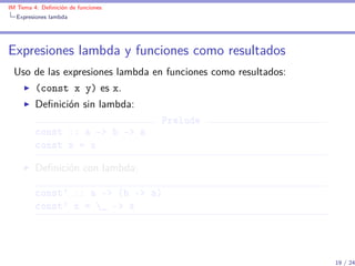 IM Tema 4: Deﬁnición de funciones
  Expresiones lambda




Expresiones lambda y funciones como resultados
 Uso de las expresiones lambda en funciones como resultados:
         (const x y) es x.
         Deﬁnición sin lambda:
                                    Prelude
         const :: a -> b -> a
         const x = x

         Deﬁnición con lambda:

         const' :: a -> (b -> a)
         const' x = _ -> x




                                                               19 / 24
 