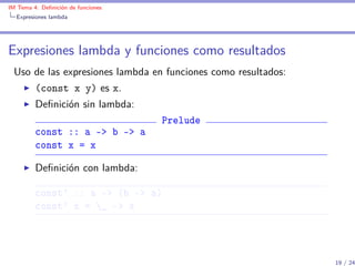 IM Tema 4: Deﬁnición de funciones
  Expresiones lambda




Expresiones lambda y funciones como resultados
 Uso de las expresiones lambda en funciones como resultados:
         (const x y) es x.
         Deﬁnición sin lambda:
                                    Prelude
         const :: a -> b -> a
         const x = x

         Deﬁnición con lambda:

         const' :: a -> (b -> a)
         const' x = _ -> x




                                                               19 / 24
 