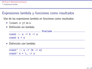 IM Tema 4: Deﬁnición de funciones
  Expresiones lambda




Expresiones lambda y funciones como resultados
 Uso de las expresiones lambda en funciones como resultados:
         (const x y) es x.
         Deﬁnición sin lambda:
                                    Prelude
         const :: a -> b -> a
         const x = x

         Deﬁnición con lambda:

         const' :: a -> (b -> a)
         const' x = _ -> x




                                                               19 / 24
 