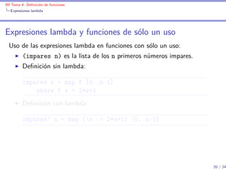 IM Tema 4: Deﬁnición de funciones
  Expresiones lambda




Expresiones lambda y funciones de sólo un uso
 Uso de las expresiones lambda en funciones con sólo un uso:
         (impares n) es la lista de los n primeros números impares.
         Deﬁnición sin lambda:

         impares n = map f [0..n-1]
             where f x = 2*x+1
         Deﬁnición con lambda:

         impares' n = map (x -> 2*x+1) [0..n-1]




                                                                      20 / 24
 