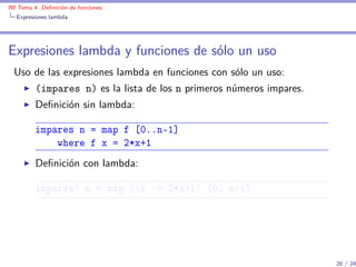 IM Tema 4: Deﬁnición de funciones
  Expresiones lambda




Expresiones lambda y funciones de sólo un uso
 Uso de las expresiones lambda en funciones con sólo un uso:
         (impares n) es la lista de los n primeros números impares.
         Deﬁnición sin lambda:

         impares n = map f [0..n-1]
             where f x = 2*x+1
         Deﬁnición con lambda:

         impares' n = map (x -> 2*x+1) [0..n-1]




                                                                      20 / 24
 