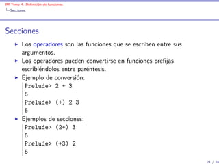 IM Tema 4: Deﬁnición de funciones
  Secciones




Secciones
         Los operadores son las funciones que se escriben entre sus
         argumentos.
         Los operadores pueden convertirse en funciones preﬁjas
         escribiéndolos entre paréntesis.
         Ejemplo de conversión:
          Prelude> 2 + 3
          5
          Prelude> (+) 2 3
          5
         Ejemplos de secciones:
          Prelude> (2+) 3
          5
          Prelude> (+3) 2
          5
                                                                      21 / 24
 