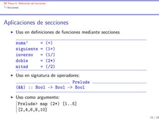 IM Tema 4: Deﬁnición de funciones
  Secciones




Aplicaciones de secciones
         Uso en deﬁniciones de funciones mediante secciones

         suma'               =   (+)
         siguiente           =   (1+)
         inverso             =   (1/)
         doble               =   (2*)
         mitad               =   (/2)
         Uso en signatura de operadores:
                                    Prelude
         (&&) :: Bool -> Bool -> Bool

         Uso como argumento:
          Prelude> map (2*) [1..5]
          [2,4,6,8,10]
                                                              23 / 24
 