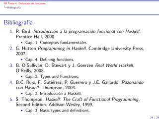 IM Tema 4: Deﬁnición de funciones
  Bibliografía




Bibliografía
    1. R. Bird. Introducción a la programación funcional con Haskell.
       Prentice Hall, 2000.
                 Cap. 1: Conceptos fundamentales.
    2. G. Hutton Programming in Haskell. Cambridge University Press,
       2007.
                 Cap. 4: Deﬁning functions.
    3. B. O’Sullivan, D. Stewart y J. Goerzen Real World Haskell.
       O’Reilly, 2008.
                 Cap. 2: Types and Functions.
    4. B.C. Ruiz, F. Gutiérrez, P. Guerrero y J.E. Gallardo. Razonando
       con Haskell. Thompson, 2004.
                 Cap. 2: Introducción a Haskell.
    5. S. Thompson. Haskell: The Craft of Functional Programming,
       Second Edition. Addison-Wesley, 1999.
                 Cap. 3: Basic types and deﬁnitions.
                                                                         24 / 24
 