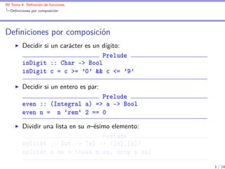 IM Tema 4: Deﬁnición de funciones
  Deﬁniciones por composición




Deﬁniciones por composición
         Decidir si un carácter es un dígito:
                                      Prelude
         isDigit :: Char -> Bool
         isDigit c = c >= '0' && c <= '9'

         Decidir si un entero es par:
                                Prelude
         even :: (Integral a) => a -> Bool
         even n = n `rem` 2 == 0

         Dividir una lista en su n–ésimo elemento:
                                      Prelude
         splitAt :: Int -> [a] -> ([a],[a])
         splitAt n xs = (take n xs, drop n xs)

                                                     3 / 24
 