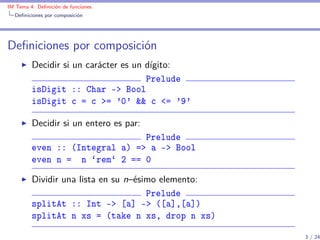 IM Tema 4: Deﬁnición de funciones
  Deﬁniciones por composición




Deﬁniciones por composición
         Decidir si un carácter es un dígito:
                                      Prelude
         isDigit :: Char -> Bool
         isDigit c = c >= '0' && c <= '9'

         Decidir si un entero es par:
                                Prelude
         even :: (Integral a) => a -> Bool
         even n = n `rem` 2 == 0

         Dividir una lista en su n–ésimo elemento:
                                      Prelude
         splitAt :: Int -> [a] -> ([a],[a])
         splitAt n xs = (take n xs, drop n xs)

                                                     3 / 24
 