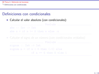 IM Tema 4: Deﬁnición de funciones
  Deﬁniciones con condicionales




Deﬁniciones con condicionales
         Calcular el valor absoluto (con condicionales):
                                      Prelude
         abs :: Int -> Int
         abs n = if n >= 0 then n else -n

         Calcular el signo de un número (con condicionales anidados):
                                    Prelude
         signum :: Int -> Int
         signum n = if n < 0 then (-1) else
                           if n == 0 then 0 else 1




                                                                        4 / 24
 