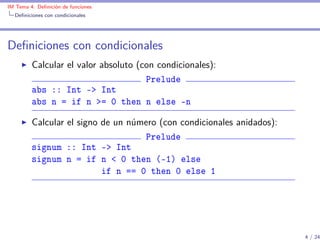 IM Tema 4: Deﬁnición de funciones
  Deﬁniciones con condicionales




Deﬁniciones con condicionales
         Calcular el valor absoluto (con condicionales):
                                      Prelude
         abs :: Int -> Int
         abs n = if n >= 0 then n else -n

         Calcular el signo de un número (con condicionales anidados):
                                    Prelude
         signum :: Int -> Int
         signum n = if n < 0 then (-1) else
                           if n == 0 then 0 else 1




                                                                        4 / 24
 