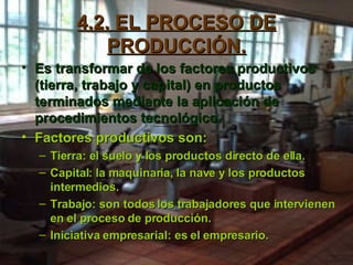 4.2. EL PROCESO DE PRODUCCIÓN. Es transformar de los factores productivos (tierra, trabajo y capital) en productos terminados mediante la aplicación de procedimientos tecnológico. Factores productivos son: Tierra: el suelo y los productos directo de ella. Capital: la maquinaria, la nave y los productos intermedios. Trabajo: son todos los trabajadores que intervienen en el proceso de producción. Iniciativa empresarial: es el empresario. 