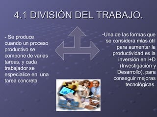 4.1 DIVISIÓN DEL TRABAJO. - Se produce cuando un proceso productivo se compone de varias tareas, y cada trabajador se especialice en  una tarea concreta Una de las formas que se considera mías útil para aumentar la productividad es la inversión en I+D (Investigación y Desarrollo), para conseguir mejoras tecnológicas. 