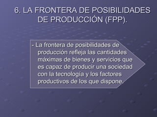 6. LA FRONTERA DE POSIBILIDADES DE PRODUCCIÓN (FPP). - La frontera de posibilidades de producción refleja las cantidades máximas de bienes y servicios que es capaz de producir una sociedad con la tecnología y los factores productivos de los que dispone. 