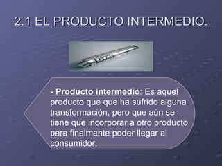 2.1 EL PRODUCTO INTERMEDIO. - Producto intermedio : Es aquel producto que que ha sufrido alguna transformación, pero que aún se tiene que incorporar a otro producto para finalmente poder llegar al consumidor.  