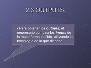 2.3 OUTPUTS. - Para obtener los  outputs , el empresario combina los  inputs  de la mejor forma posible, utilizando la tecnología de la que dispone. 