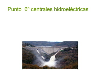 Punto  6º centrales hidroeléctricas La energía se obtiene de la caída del agua desde cierta altura a un nivel inferior lo que provoca el movimiento de ruedas hidráulicas o turbinas. La hidroelectricidad es un recurso natural disponible en las zonas que presentan suficiente cantidad de agua. Su desarrollo requiere construir pantanos, presas, canales de derivación, y la instalación de grandes turbinas y equipamiento para generar electricidad. 