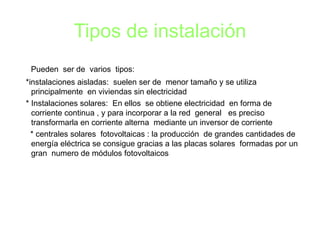 Tipos de instalación Pueden  ser de  varios  tipos: *instalaciones aisladas:  suelen ser de  menor tamaño y se utiliza principalmente  en viviendas sin electricidad  * Instalaciones solares:  En ellos  se obtiene electricidad  en forma de corriente continua , y para incorporar a la red  general  es preciso transformarla en corriente alterna  mediante un inversor de corriente  * centrales solares  fotovoltaicas : la producción  de grandes cantidades de energía eléctrica se consigue gracias a las placas solares  formadas por un gran  numero de módulos fotovoltaicos  