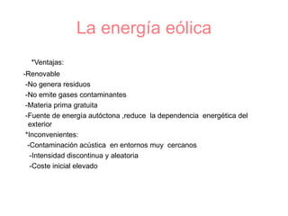 La energía eólica *Ventajas: -Renovable -No genera residuos  -No emite gases contaminantes -Materia prima gratuita  -Fuente de energía autóctona ,reduce  la dependencia  energética del exterior *Inconvenientes: -Contaminación acústica  en entornos muy  cercanos  -Intensidad discontinua y aleatoria  -Coste inicial elevado 