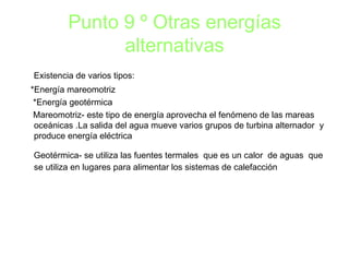 Punto 9 º Otras energías alternativas Existencia de varios tipos: *Energía mareomotriz *Energía geotérmica Mareomotriz- este tipo de energía aprovecha el fenómeno de las mareas oceánicas .La salida del agua mueve varios grupos de turbina alternador  y produce energía eléctrica Geotérmica- se utiliza las fuentes termales  que es un calor  de aguas  que se utiliza en lugares para alimentar los sistemas de calefacción 