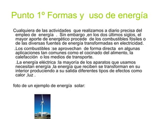 Punto 1º Formas y  uso de energía Cualquiera de las actividades  que realizamos a diario precisa del empleo de  energía  .  Sin embargo ,en los dos últimos siglos, el mayor aporte de energético procede  de los combustibles fósiles o de las diversas fuentes de energía transformadas en electricidad. .Los combustibles :se aprovechan  de forma directa  en algunas aplicaciones tan comunes como el cocinado del alimento, la  calefacción  o los medios de transporte. .La energía eléctrica :la mayoría de los aparatos que usamos necesitan energía ,la energía que reciben se transforman en su interior produciendo a su salida diferentes tipos de efectos como calor ,luz . foto de un ejemplo de energía  solar: 