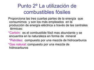 Punto 2º La utilización de combustibles fósiles Proporciona las tres cuartas partes de la energía  que consumimos  y son los más empleados  en la producción de energía eléctrica a través de las centrales  térmicas: *Carbón :  es el combustible fósil mas abundante y se encuentra en la naturaleza en forma de  mineral  *Petróleo :  compuesto por una mezcla de hidrocarburos *Gas natural : compuesto por una mezcla de hidrocarburos 