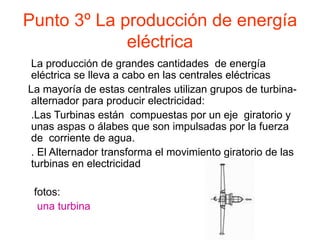 Punto 3º La producción de energía eléctrica La producción de grandes cantidades  de energía eléctrica se lleva a cabo en las centrales eléctricas La mayoría de estas centrales utilizan grupos de turbina-alternador para producir electricidad: .Las Turbinas están  compuestas por un eje  giratorio y unas aspas o álabes que son impulsadas por la fuerza de  corriente de agua. . El Alternador transforma el movimiento giratorio de las turbinas en electricidad fotos:  una turbina 