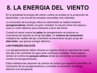 8. LA ENERGIA DEL  VIENTO   En la actualidad la energía del viento o eólica se emplea en la producción de electricidad, y es una de las energías renovables mas utilizadas.  La conversión de la energía eólica en electricidad se realiza mediante  aerogeneradores . Existe una gran variedad: la mayoría tiene tres placas y usan un motor eléctrico para orientarse a favor del viento.  Cuando el viento mueve las  palas  de aerogenerador se produce un movimiento de rotación en el eje del  rotor . Un  sistema de transmisión  multiplica las vueltas del eje y transfiere el movimiento de giro al eje del  alternador , que genera energía eléctrica. LOS PARQUES EOLICOS Los aerogeneradores deben situarse en lugares donde la velocidad del viento sea alta y las corrientes de agua sean continuas y estables. Estos lugares reciben el nombre de  parques eólicos  donde se concentran un importante numero de aerogeneradores. Estas instalaciones disponen de centros de control que regulan la actividad y la orientación de los aerogeneradores y controlan el suministro de energía eléctrica a la red general 