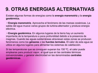 9. OTRAS ENERGIAS ALTERNATIVAS Existen algunas formas de energías como la  energía maremotriz  y la  energía geotérmica. •  Energía maremotriz . Aprovecha el fenómeno de las mareas oceánicas. La salida del agua mueve varios grupos de turbina-alternador y produce energía eléctrica. •  Energía geotérmica.  En algunos lugares de la tierra hay un aumento importante de la temperatura a poca profundidad debido a la presencia de magmas. Cuando las aguas subterráneas atraviesan estas zonas se producen fenómenos como los  géiseres  o las  fuentes termales . El calor de esta agua se utiliza en algunos lugares para alimentar los sistemas de calefacción. Si las temperaturas que se consiguen superan los 150 ºC, el calor puede emplearse para producir vapor, al igual que en las centrales térmicas convencionales, y generar electricidad en las denominadas  centrales geotérmicas . 