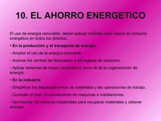 10. EL AHORRO ENERGETICO El uso de energía renovable, deben aplicar medidas para reducir el consumo energético en todos los ámbitos.  •  En la producción y el transporte de energía: Ampliar el uso de la energía renovable. Acercar los centros de fabricación a los lugares de consumo. Aplicar sistemas de mayor rendimiento como el de la cogeneración de energía. •  En la industria: Simplificar los desplazamientos de materiales y las operaciones de trabajo. Controlar el buen funcionamiento de maquinas e instalaciones. Aprovechar los residuos industriales para recuperar materiales y obtener energía. 