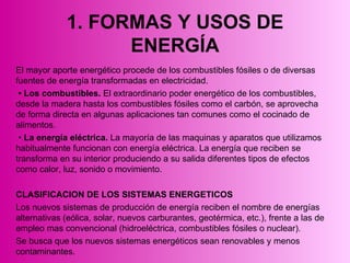 1. FORMAS Y USOS DE ENERGÍA El mayor aporte energético procede de los combustibles fósiles o de diversas fuentes de energía transformadas en electricidad. •   Los combustibles.  El extraordinario poder energético de los combustibles, desde la madera hasta los combustibles fósiles como el carbón, se aprovecha de forma directa en algunas aplicaciones tan comunes como el cocinado de alimentos. •  La energía eléctrica.  La mayoría de las maquinas y aparatos que utilizamos habitualmente funcionan con energía eléctrica. La energía que reciben se transforma en su interior produciendo a su salida diferentes tipos de efectos como calor, luz, sonido o movimiento.  CLASIFICACION DE LOS SISTEMAS ENERGETICOS   Los nuevos sistemas de producción de energía reciben el nombre de energías alternativas (eólica, solar, nuevos carburantes, geotérmica, etc.), frente a las de empleo mas convencional (hidroeléctrica, combustibles fósiles o nuclear). Se busca que los nuevos sistemas energéticos sean renovables y menos contaminantes. 