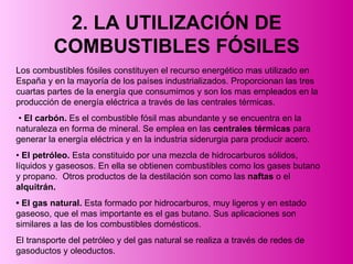 2. LA UTILIZACIÓN DE COMBUSTIBLES FÓSILES Los combustibles fósiles constituyen el recurso energético mas utilizado en España y en la mayoría de los países industrializados. Proporcionan las tres cuartas partes de la energía que consumimos y son los mas empleados en la producción de energía eléctrica a través de las centrales térmicas.  •  El carbón.  Es el combustible fósil mas abundante y se encuentra en la naturaleza en forma de mineral. Se emplea en las  centrales térmicas  para generar la energía eléctrica y en la industria siderurgia para producir acero. •  El petróleo.  Esta constituido por una mezcla de hidrocarburos sólidos, líquidos y gaseosos. En ella se obtienen combustibles como los gases butano y propano.  Otros productos de la destilación son como las  naftas  o el  alquitrán. •  El gas natural.  Esta formado por hidrocarburos, muy ligeros y en estado gaseoso, que el mas importante es el gas butano. Sus aplicaciones son similares a las de los combustibles domésticos.  El transporte del petróleo y del gas natural se realiza a través de redes de gasoductos y oleoductos. 