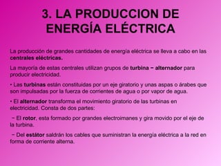 3. LA PRODUCCION DE ENERGÍA ELÉCTRICA La producción de grandes cantidades de energía eléctrica se lleva a cabo en las  centrales eléctricas. La mayoría de estas centrales utilizan grupos de  turbina  − alternador   para producir electricidad. •  Las  turbinas  están constituidas por un eje giratorio y unas aspas o árabes que son impulsadas por la fuerza de corrientes de agua o por vapor de agua. •  El  alternador  transforma el movimiento giratorio de las turbinas en electricidad. Consta de dos partes:  −  El  rotor , esta formado por grandes electroimanes y gira movido por el eje de la turbina. −  Del  estátor  saldrán los cables que suministran la energía eléctrica a la red en forma de corriente alterna. 