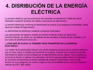 4. DISRIBUCIÓN DE LA ENERGÍA ELÉCTRICA   La energía eléctrica que se produce en las centrales se transforma  hasta las zonas habitadas mediante tendidos de cables conductores de alta tensión.  La tensión disminuye conforme la electricidad se acerca a los polígonos industriales, hasta alcanzar niveles de baja tensión.  La electricidad se distribuye mediante conductos enterrados.  Las operaciones de bajada y subida de tensión se llevan acabo en estaciones transformadoras, se sitúan en: las salidas de las centrales, entrada de las ciudades y en los nudos de distribución de la red.  ▪  ¿POR QUÉ SE ELEVA LA TENSION PARA TRANSPORTAR LA ENERGIA ELECTRICA? Los cables de la electricidad ofrecen una cierta resistencia al paso de la corriente eléctrica que se hace mayor a medida que aumenta su longitud. Cuando esa corriente es de gran intensidad se pierde mucha energía por el calentamiento de los cables. Para evitarlos se aumenta la tensión a valores muy elevados, de forma que se puede reducir la intensidad de corriente manteniendo la misma cantidad de energía transportada. Como la alta tensión es muy peligrosa, se vuelve a bajar en las proximidades de los centros urbanos a valores de 220 y 380 voltios.  