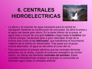 6. CENTRALES HIDROELECTRICAS La altura y el volumen de agua necesaria para la central se consiguen mediante la construcción de una presa. Se abre la presa y el agua cae desde gran altura. En la parte inferior de la presa, el agua pasa a través de una gran  tubería  y llega hasta la  turbina  con mucha energía, haciéndola girar a gran velocidad. El eje de la turbina esta unido al del  alternador , que transforma el movimiento rotatorio de la turbina en electricidad. Tras pasar por el grupo turbina-alternador, el agua se devuelve al curso del río.  Para aprovechar la energía eléctrica que las centrales térmicas producen por la noche, cuando el consumo energético es mucho menor, se utilizan las llamadas  centrales de bombeo . Estas centrales hidroeléctricas emplean la energía no consumida en bombear agua hasta un embalse artificial. 
