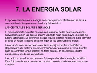 7. LA ENERGIA SOLAR El aprovechamiento de la energía solar para producir electricidad se lleva a cabo mediante dos procesos: térmico y fotovoltaico. LAS CENTRALES SOLARES TERMICAS El funcionamiento de estas centrales es similar al de las centrales térmicas convencionales en las que se genera vapor de agua para mover un grupo de turbina-alternador. La diferencia es que aquí la energía necesaria para convertir el agua en vapor la aporta el sol en lugar de los combustibles fósiles. La radiación solar se concentra mediante espejos móviles o helióstatos. Dependiendo del sistema de concentración solar empleado, existen distintos tipos de centrales termo solares: de torre central, de conectores-cilindro parabólicos y de discos parabólicos. Las de torre central se encuentra el fluido que absorbe la energía calorífica. Este fluido suele ser un aceite con un alto punto de ebullición para que no se evapore. 