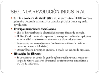 SEGUNDA REVOLUCIÓN INDUSTRIAL Xurde a  comezos do século XX  e axiña convértese EEUU como a primeira potencia en acadar os cambios propios desta segunda revolución. Principais innovacións tecnolóxicas : Uso de hidrocarburos e electricidades como fontes de enerxía. Utilización do motor de explosión e a maquinaria eléctrica aplicados ao automóbil e outros transportes ou aos electrodomésticos. Revolución das comunicacións (invéntase o teléfono, a radio e, posteriormente, a televisión). Desenvólvese a produción en serie, a través das cadeas de montaxe. Ubicación das fábricas : Se concentran en zonas de grande aglomeración urbana, o que ao longo do tempo causaron problemas contaminación atmosférica e tráfico de vehículos. 