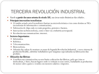 TERCEIRA REVOLUCIÓN INDUSTRIAL Xurde  a partir dos anos setenta do século XX , nas áreas máis dinámicas das cidades. Principais innovacións tecnolóxicas : O cambio actual a nivel tecnolóxico baséase na microelectrónica e ten como destino as TICs (tecnoloxías de información e comunicación). Fabricación de chips cada vez máis pequeños, potentes e baratos. Innovacións na biotecnoloxía, como o láser ou a industria aeroespacial. Revolución nas comunicacións: internet. Sectores Importantes : Informática. Robótica. Telecomunicacións. Biotecnoloxía. Ademáis das cadeas de montaxe en masa da Segunda Revolución Industrial,  o novo sistema de produción flexible, substitúe traballadores por máquinas especializadas na fabricación dun produto. Ubicación das fábricas : A mellora nas comunicacións xa non limita a ubicación das fábricas, polo que éstas se deslocalizan, é dicir, buscan lugares onde se reduzan os seus custos, trasladando as producións de menos valor a países e rexións con menores salarios e impostos.  