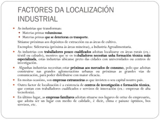 FACTORES DA LOCALIZACIÓN INDUSTRIAL As industrias que transforman: Materias primas  voluminosas . Materias primas  que se deterioran co transporte . Sitúanse próximas aos depósitos de extracción ou as áreas de cultivo. Exemplos: Siderurxia (próxima ás áreas mineiras), a Industria Agroalimentaria. As industrias con  traballadores pouco cualificados  adoitan localizarse en áreas rurais (ex.: téxtil ou calzado), mentres que se os tra balladores necesitan unha formación técnica máis especializada , estas industrias ubícanse preto das cidades con universidades ou centros de investigación. Algunhas industrias necesitan estar  próximas aos mercados de consumo , polo que adoitan construirse nas grandes aglomeracións urbanas ou próximas as grandes vías de comunicación, para poder distribuirse con maior eficacia. En moitas ocasións, son  empresas extranxeiras  as que invisten o seu capital noutro país. Outro factor de localización é a existencia de  centros de investigación e formación técnica , que contan con traballadores cualificados e servizos de innovación (ex.: empresas de alta tecnoloxía). En último lugar, as  empresas familiares  adoitan situarse nos lugares de orixe do empresario, que adoita ser un lugar con medio de calidade, é dicir, clima e paisaxe óptimos, bos servizos, etc. 