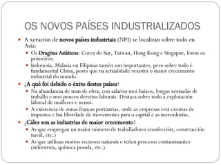 OS NOVOS PAÍSES INDUSTRIALIZADOS A xeración de  novos países industriais  (NPI) se localizan sobre todo en Asia: Os  Dragóns Asiáticos : Corea do Sur, Taiwan, Hong Kong e Singapur, foron os primeiros. Indonesia, Malasia ou Filipinas tamén son importantes, pero sobre todo é fundamental China, posto que na actualidade rexistra o maior crecemento industrial do mundo. ¿ A qué foi debido o éxito destes países ? Na abundancia de man de obra, con salarios moi baixos, longas xornadas de traballo e moi poucos dereitos laborais. Destaca sobre todo a explotación laboral de mulleres e nenos. A existencia de zonas francas portuarias, onde as empresas está exentas de impostos e hai liberdade de movemento para o capital e as mercadorías. ¿ Cáles son as industrias de maior crecemento ? As que empregan un maior número de traballadores (confección, construcción naval, etc.) As que utilizan moitos recursos naturais e teñen procesos contaminantes (siderurxia, química pesada, etc.) 
