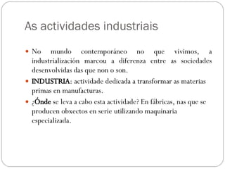 As actividades industriais No mundo contemporáneo no que vivimos, a industrialización marcou a diferenza entre as sociedades desenvolvidas das que non o son. INDUSTRIA : actividade dedicada a transformar as materias primas en manufacturas.  ¿ Ónde  se leva a cabo esta actividade? En fábricas, nas que se producen obxectos en serie utilizando maquinaria especializada. 