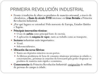 PRIMEIRA REVOLUCIÓN INDUSTRIAL Fronte á tradición de obter os produtos de maneira artesanal, a través de obradoiros, a  finais do século XVIII  iniciouse en  Gran Bretaña  a Primeira Revolución Industrial. ¿Por qué lugares se estendeu? Polo noroeste de Europa, Estados Unidos e Xapón. Principais innovacións técnicas : O uso do  carbón  como principal fonte de enerxía. A aplicación da  máquina de vapor , tanto ao traballo como ao transporte. Sectores  industriais máis importantes: Téxtil. Siderometalúrxico. Ubicación das novas fábricas : Xunto aos depósitos mineiros ou aos portos. As fábricas produtoras de bens de consumo situáronse próximas ás cidades e, concretamente, próximas ás estacións do ferrocarril para poder desprazar os produtos de maneira máis rápida e económica. Consecuencias  da Primeira Revolución Industrial:  emigración  de millóns de persoas do campo á cidade. 