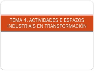 TEMA 4. ACTIVIDADES E ESPAZOS INDUSTRIAIS EN TRANSFORMACIÓN 