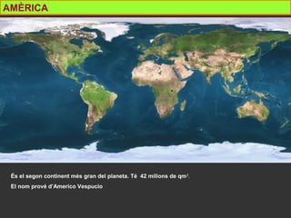 AMÈRICA
És el segon continent més gran del planeta. Té 42 milions de qm2
.
El nom prové d’Americo Vespucio
 