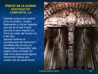 PÒRTIC DE LA GLÒRIA SANTIAGO DE COMPOSTEL·LA Grandiós conjunt de transició entre el romànic i el gòtic. Representa a Crist en majestat que des de la part frontal anuncia la seva vinguda a la Terra per jutjar els homes a la fi del món. Aquesta teofania va acompanyada del tretramorf i envoltada pels ancians de l’Apocalipsi a l’arquivolta i pels àngels músics al timpà. En total hi ha dues-centes figures d’excel·lent factura que ocupen tots els espais lliures. 