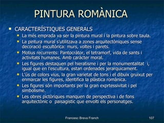 PINTURA ROMÀNICA CARACTERÍSTIQUES GENERALS La més emprada va ser la pintura mural i la pintura sobre taula. La pintura mural s’utilitzava a zones arquitectòniques sense decoració escultòrica: murs, voltes i parets. Motius recurrents: Pantocràtor, el tetramorf, vida de sants i activitats humanes. Amb caràcter moral. Les figures destaquen pel hieratisme i per la monumentalitat  i, igual que en l’escultura, estan ordenades jerarquicament. L’ús de colors vius, la gran varietat de tons i el dibuix gruixut per enmarcar les figures, identifica la plàstica romànica. Les figures són importants per la gran exprtessivitat i pel simbolisme. Les obres pictòriques manquen de perspectiva i de fons arquitectònic o  paisagistic que envolti els personatges. 