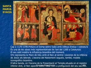 Cap a 1170-1190.Pintura al tremp sobre fusta amb relleus d'estuc i colradura   És una de les obres més representatives de l'art del 1200 a Catalunya.  El seu estil mostra la influència bizantina del moment. S'hi representa la Mare de Déu amb el Nen al centre i escenes de la infància de Jesús als laterals. L'escena del Naixement segueix, també, models iconogràfics bizantins. D'altra banda, en l'escena de la Presentació al Temple,situada en el registre inferior dret, el Nen apareix sobre l'altar com a prefiguració del seu sacrifici.   SANTA  MARIA D’AVIÀ 