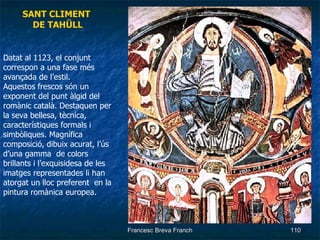 SANT CLIMENT  DE TAHÜLL Datat al 1123, el conjunt correspon a una fase més avançada de l’estil.  Aquestos frescos són un exponent del punt àlgid del romànic català. Destaquen per la seva bellesa, tècnica, característiques formals i simbòliques. Magnífica composició, dibuix acurat, l’ús d’una gamma  de colors brillants i l’exquisidesa de les imatges representades li han atorgat un lloc preferent  en la pintura romànica europea. 