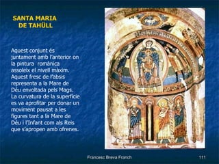 SANTA MARIA  DE TAHÜLL Aquest conjunt és juntament amb l’anterior on la pintura  romànica assoleix el nivell màxim. Aquest fresc de l’absis representa a la Mare de Déu envoltada pels Mags. La curvatura de la superfície es va aprofitar per donar un moviment pausat a les figures tant a la Mare de Déu i l’Infant com als Reis que s’apropen amb ofrenes. … . 