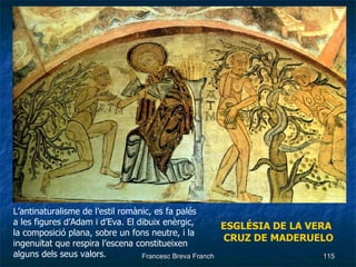 ESGLÉSIA   DE LA VERA CRUZ DE MADERUELO L’antinaturalisme de l’estil romànic, es fa palés a les figures d’Adam i d’Eva. El dibuix enèrgic, la composició plana, sobre un fons neutre, i la ingenuïtat que respira l’escena constitueixen alguns dels seus valors. 