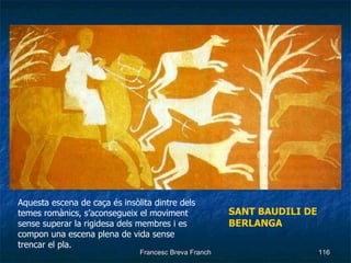 SANT BAUDILI DE BERLANGA Aquesta escena de caça és insòlita dintre dels temes romànics, s’aconsegueix el moviment sense superar la rigidesa dels membres i es compon una escena plena de vida sense trencar el pla. 