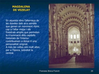 MAGDALENA  DE VEZELAY En aquesta obra l’alternaça de les doveles dels arcs sembla que generi un moviment rítmic cap a l’altar major i els finestrals amplis que permeten la il·luminació dels capitells historiats de l’interior contribueixen a donar-li una personalitat original. A més les voltes són molt altes per a l’època, sobretot la central. 