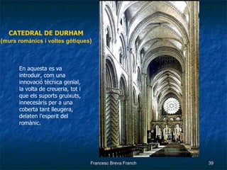 CATEDRAL DE DURHAM ( murs romànics i voltes gòtiques ) En aquesta es va introduir, com una innovació tècnica genial, la volta de creueria, tot i que els suports gruixuts, innecesàris per a una coberta tant lleugera, delaten l’esperit del romànic. 